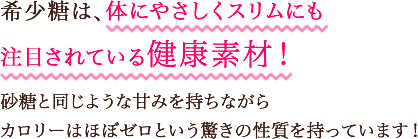 希少糖は、体にやさしくスリムにも注目されている健康素材!多くの糖の特徴である「太る」「体に悪いかも…」という常識を覆しました。