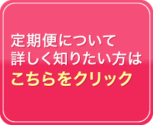 定期便について詳しく知りたい方はこちらをクリック