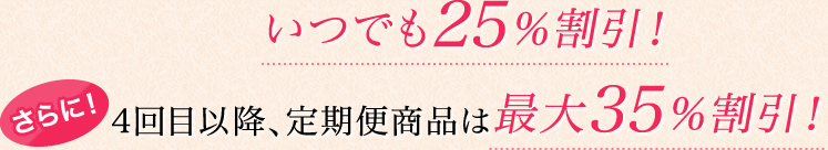 いつでも25％割引！さらに！4回目以降、定期便商品は最大35％割引！