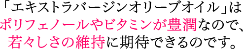 「エキストラバージンオイル」はポリフェノールやビタミンが豊潤なので、若々しさの維持に期待できるのです。