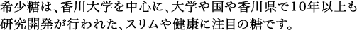 希少糖は、香川大学を中心に、大学や国や香川県で10年以上も研究開発が行われた、スリムや健康に注目の糖です。