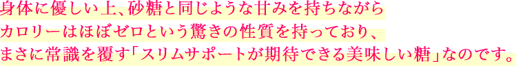 身体に優しい上、砂糖と同じような甘みを持ちながらカロリーはほぼゼロという驚きの性質を持っており、まさに常識を覆す「スリムサポートが期待できる美味しい糖」なのです。