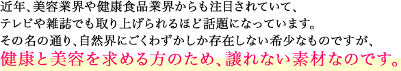 近年、美容業界や健康食品業界からも注目されていて、テレビや雑誌でも取り上げられるほど話題になっています。
その名の通り、自然界にごくわずかしか存在しない希少なものですが、健康と美容を求める方のため、譲れない素材なのです。