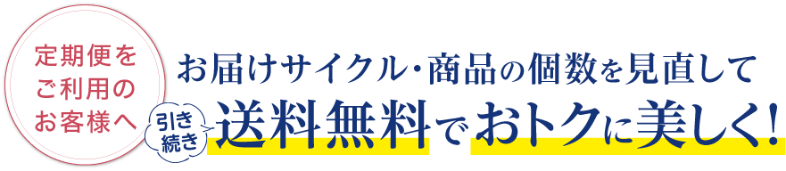 定期便をご利用のお客様へ。お届けサイクル・商品の個数を見直して送料無料でおトクに美しく！