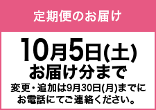 定期便でのお届け10月5日(土)お届け分まで変更・追加は9月30日(月)までにお電話にてご連絡ください。