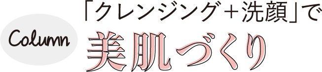 Column　「クレンジング＋洗顔」で美肌づくり