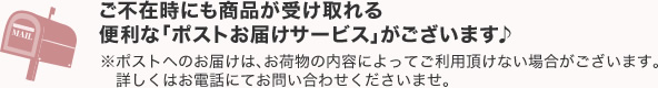 ご不在時にも商品が受け取れる便利な「ポストお届けサービス」がございます♪※ポストへのお届けは、お荷物の内容によってご利用頂けない場合がございます。詳しくはお電話にてお問い合わせくださいませ。