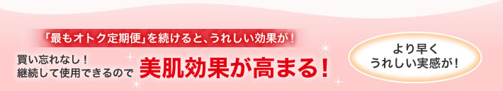 「最もオトク定期便」を続けると、うれしい効果が!買い忘れなし!継続して使用できるので美肌効果が高まる!より早くうれしい実感が!