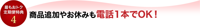 最もオトク定期便特典4　内容の変更やお休みも電話1本でOK!