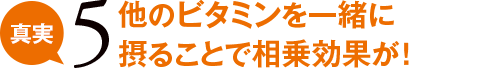 真実5 他のビタミンを一緒に摂ることで相乗効果が!