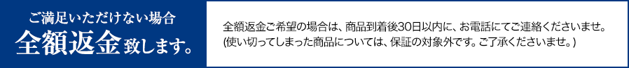 ご満足いただけない場合全額返金致します。全額返金ご希望の場合は、商品到着後30日以内に、お電話にてご連絡くださいませ。(使い切ってしまった商品については、保証の対象外です。ご了承くださいませ。)