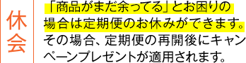 休会:「商品がまだ余ってる」とお困りの場合は定期便のお休みができます。その場合、定期便の再開後にキャンペーンプレゼントが適用されます。