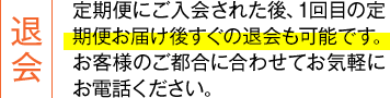 退会:定期便にご入会された後、1回目の定期便お届け後すぐの退会も可能です。お客様のご都合に合わせてお気軽にお電話ください。