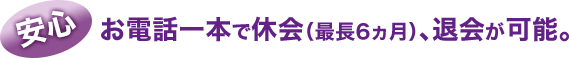 安心:お電話一本で休会(最長6ヵ月)、退会が可能。