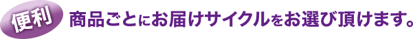 便利:商品ごとにお届けサイクルをお選び頂けます。