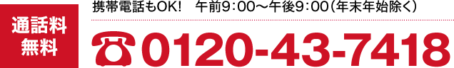 通話料無料:0120-43-7418(携帯電話・PHSからもOK!年末年始除く/午前9:00〜午後9:00)