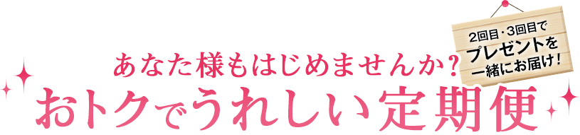 あなた様もはじめませんか?おトクでうれしい定期便 2回目・3回目でプレゼントを一緒にお届け!