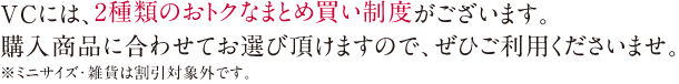 VCには、2種類のおトクなまとめ買い制度がございます。購入商品に合わせてお選び頂けますので、ぜひご利用くださいませ。※ミニサイズ・雑貨は割引対象外です。