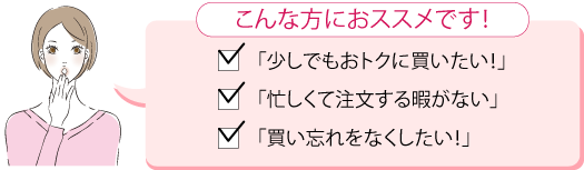 こんな方におススメです!　「少しでもおトクに買いたい！」「忙しくて注文する暇がない」「買い忘れをしたくない！」