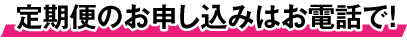 定期便のお申し込みはお電話で！