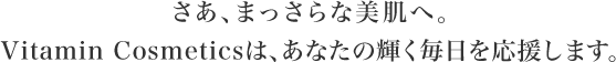 さあ、まっさらな美肌へ。Vitamin Cosmeticsは、あなたの輝く毎日を応援します
