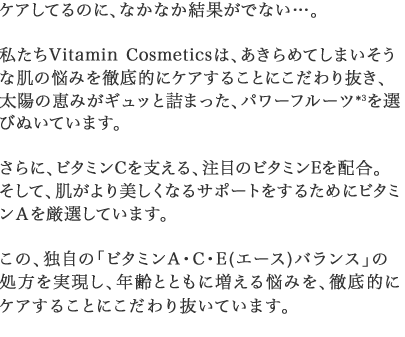 さらに、ビタミンCを支える、注目のビタミンEを配合。そして、肌がより美しくなるサポートをするためにビタミンＡを厳選しています。この、独自の「ビタミンA・C・E(エース)バランス」の処方を実現し、年齢とともに増える悩みを、徹底的にケアすることにこだわり抜いています。