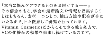 Vitamin Cosmeticsだからこそできる独自処方で、VCの化粧品の効果を追求し続けているのです。