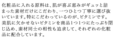 化粧品に入れる原料は、肌が喜ぶ恵みがギュッと詰まった素材だけにこだわり、一つひとつ丁寧に選び抜いています。特にこだわっているのが、ビタミンです。