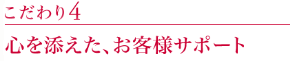 こだわり4:心を添えた、お客様サポート