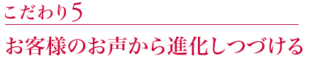 こだわり5:お客様のお声から進化しつづける