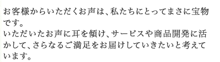 いただいたお声に耳を傾け、サービスや商品開発に活かして、さらなるご満足をお届けしていきたいと考えています。