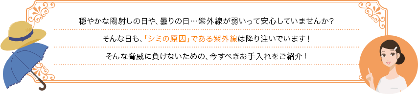 穏やかな陽射しの日や、曇りの日…紫外線が弱いって安心していませんか？そんな日も、「シミの原因」である紫外線は降り注いでいます！そんな脅威に負けないための、今すべきお手入れをご紹介！