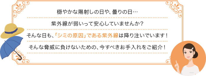 穏やかな陽射しの日や、曇りの日…紫外線が弱いって安心していませんか？そんな日も、「シミの原因」である紫外線は降り注いでいます！そんな脅威に負けないための、今すべきお手入れをご紹介！