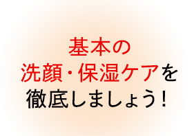 基本の洗顔・保湿ケアを徹底しましょう!