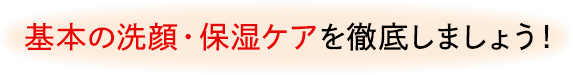 基本の洗顔・保湿ケアを徹底しましょう!