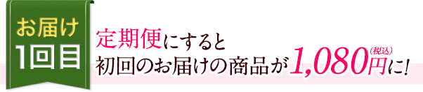 お届け1回目　定期便にすると初回のお届けの商品が1,080円（税込）に!