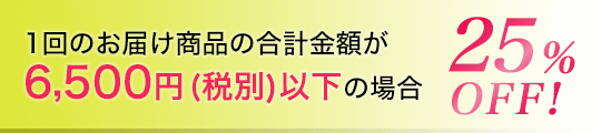 1回のお届け商品の合計金額が6,500円(税別)以下の場合25％OFF!