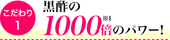 こだわり1　黒酢の1000倍(※1)のパワー!