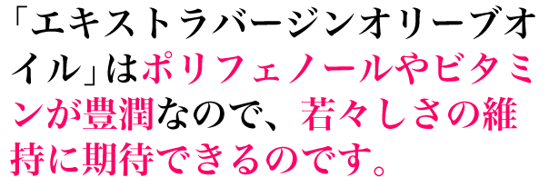 「エキストラバージンオリーブオイル」はポリフェノールやビタミンが豊潤なので、若々しさの維持に期待できるのです。