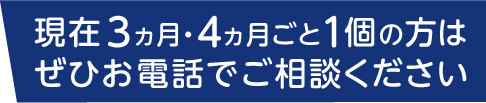 現在3ヵ月・4ヵ月ごと1個の方はぜひお電話でご相談ください。