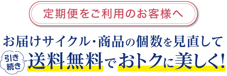 定期便をご利用のお客様へ。お届けサイクル・商品の個数を見直して送料無料でおトクに美しく！