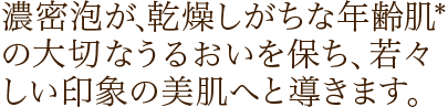 濃密泡が、乾燥しがちな年齢肌の大切なうるおいを保ち、若々しい印象の美肌へと導きます。