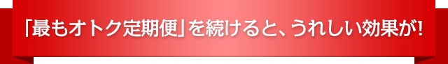 「最もオトク定期便」を続けると、うれしい効果が!