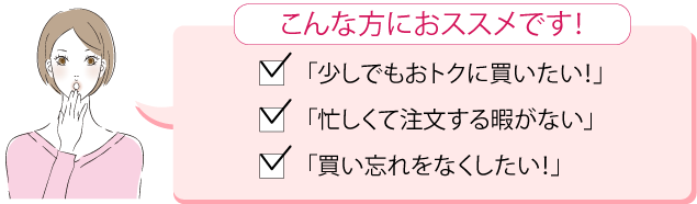 こんな方におススメです!　「少しでもおトクに買いたい！」「忙しくて注文する暇がない」「買い忘れをしたくない！」