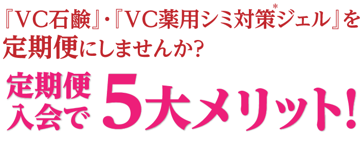 『VC石鹸』・『VC薬用シミ対策*ジェル』を定期便にしませんか?定期便入会で5大メリット!