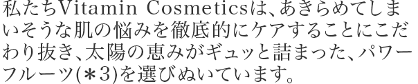 私たちVitamin Cosmeticsは、あきらめてしまいそうな肌の悩みを徹底的にケアすることにこだわり抜き、太陽の恵みがギュッと詰まった、パワーフルーツ(*3)を選びぬいています。