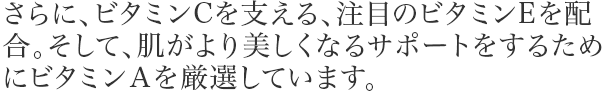 さらに、ビタミンCを支える、注目のビタミンEを配合。そして、肌がより美しくなるサポートをするためにビタミンAを厳選しています。