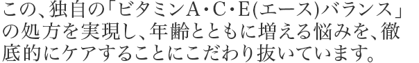 この、独自の「ビタミンA・C・E(エース)バランス」の処方を実現し、年齢とともに増える悩みを、徹底的にケアすることにこだわり抜いています。