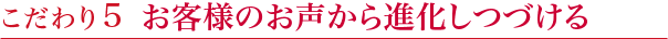 こだわり5　お客様のお声から進化しつづける