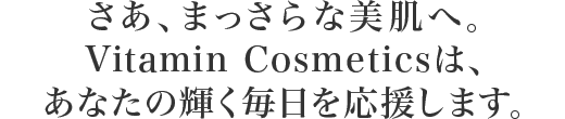 さあ、まっさらな美肌へ。Vitamin Cosmeticsは、あなたの輝く毎日を応援します。